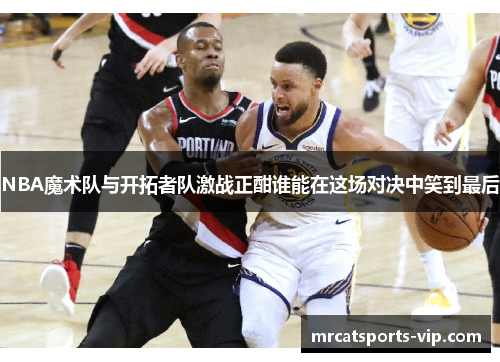 NBA魔术队与开拓者队激战正酣谁能在这场对决中笑到最后